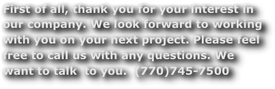 First of all, thank you for your interest in  our company. We look forward to working with you on your next project. Please feel free to call us with any questions. We want to talk  to you.  (770)745-7500
